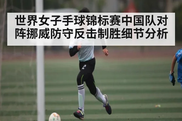 世界女子手球锦标赛中国队对阵挪威防守反击制胜细节分析