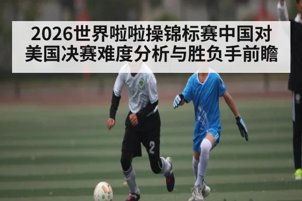 2026世界啦啦操锦标赛中国对美国决赛难度分析与胜负手前瞻