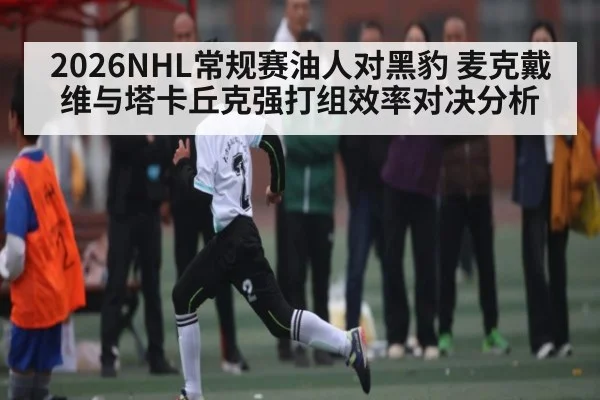 2026NHL常规赛油人对黑豹 麦克戴维与塔卡丘克强打组效率对决分析